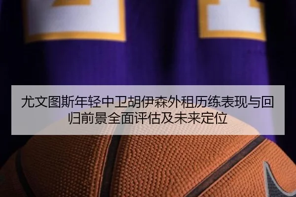尤文图斯年轻中卫胡伊森外租历练表现与回归前景全面评估及未来定位