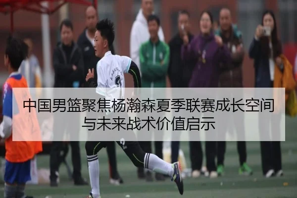 中国男篮聚焦杨瀚森夏季联赛成长空间与未来战术价值启示 - pg