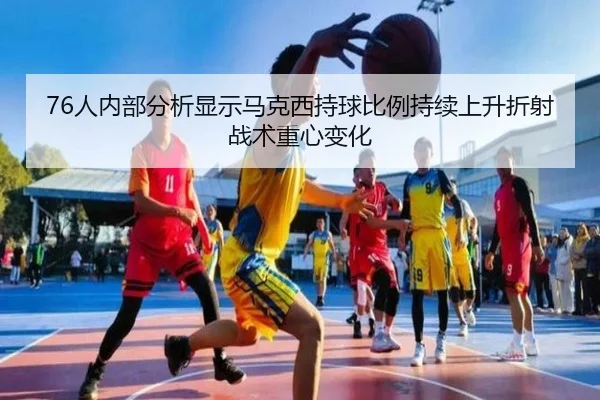 76人内部分析显示马克西持球比例持续上升折射战术重心变化 - pg