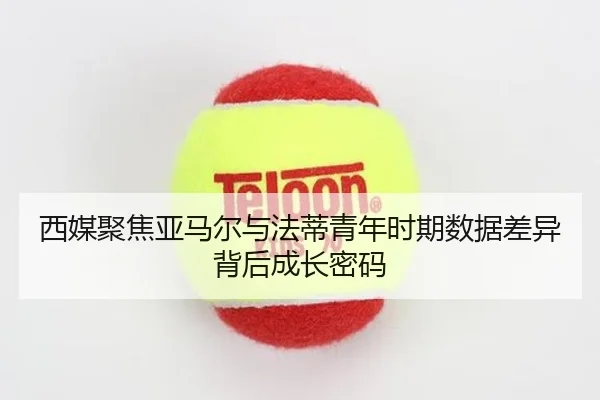 西媒聚焦亚马尔与法蒂青年时期数据差异背后成长密码（pg）