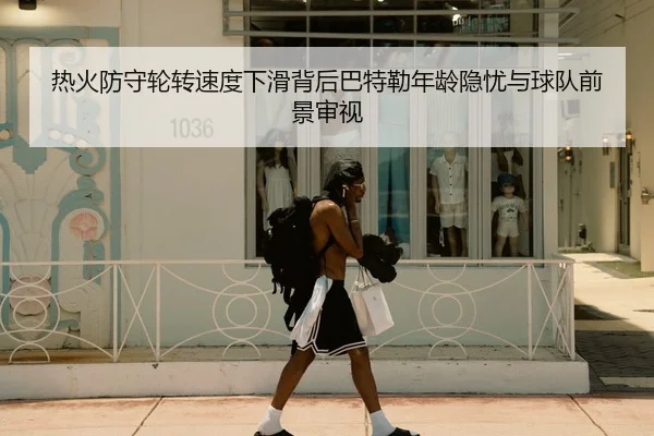 热火防守轮转速度下滑背后巴特勒年龄隐忧与球队前景审视